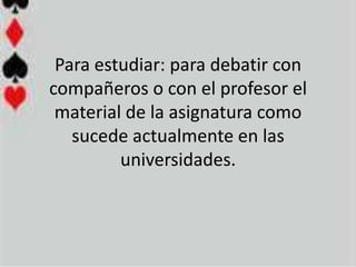 Para estudiar: para debatir con
compañeros o con el profesor el
 material de la asignatura como
   sucede actualmente en las
         universidades.
 