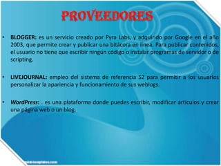 • BLOGGER: es un servicio creado por Pyra Labs, y adquirido por Google en el año
2003, que permite crear y publicar una bitácora en línea. Para publicar contenidos,
el usuario no tiene que escribir ningún código o instalar programas de servidor o de
scripting.
• LIVEJOURNAL: empleo del sistema de referencia S2 para permitir a los usuarios
personalizar la apariencia y funcionamiento de sus weblogs.
• WordPress: . es una plataforma donde puedes escribir, modificar artículos y crear
una página web o un blog.

 
