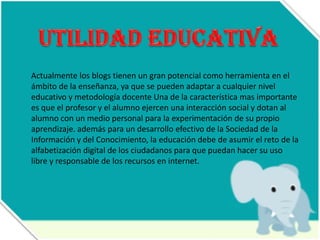 Actualmente los blogs tienen un gran potencial como herramienta en el
ámbito de la enseñanza, ya que se pueden adaptar a cualquier nivel
educativo y metodología docente Una de la característica mas importante
es que el profesor y el alumno ejercen una interacción social y dotan al
alumno con un medio personal para la experimentación de su propio
aprendizaje. además para un desarrollo efectivo de la Sociedad de la
Información y del Conocimiento, la educación debe de asumir el reto de la
alfabetización digital de los ciudadanos para que puedan hacer su uso
libre y responsable de los recursos en internet.

 