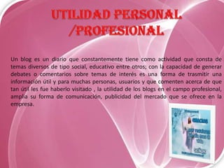 Un blog es un diario que constantemente tiene como actividad que consta de
temas diversos de tipo social, educativo entre otros; con la capacidad de generar
debates o comentarios sobre temas de interés es una forma de trasmitir una
información útil y para muchas personas, usuarios y que comenten acerca de que
tan útil les fue haberlo visitado , la utilidad de los blogs en el campo profesional,
amplia su forma de comunicación, publicidad del mercado que se ofrece en la
empresa.

 