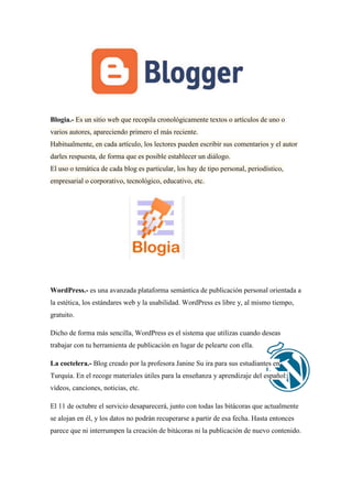 Blogia.- Es un sitio web que recopila cronológicamente textos o artículos de uno o varios autores, apareciendo primero el más reciente. Habitualmente, en cada artículo, los lectores pueden escribir sus comentarios y el autor darles respuesta, de forma que es posible establecer un diálogo. El uso o temática de cada blog es particular, los hay de tipo personal, periodístico, empresarial o corporativo, tecnológico, educativo, etc. 
WordPress.- es una avanzada plataforma semántica de publicación personal orientada a la estética, los estándares web y la usabilidad. WordPress es libre y, al mismo tiempo, gratuito. 
Dicho de forma más sencilla, WordPress es el sistema que utilizas cuando deseas trabajar con tu herramienta de publicación en lugar de pelearte con ella. La coctelera.- Blog creado por la profesora Janine Su ira para sus estudiantes en Turquía. En el recoge materiales útiles para la enseñanza y aprendizaje del español: vídeos, canciones, noticias, etc. El 11 de octubre el servicio desaparecerá, junto con todas las bitácoras que actualmente se alojan en él, y los datos no podrán recuperarse a partir de esa fecha. Hasta entonces parece que ni interrumpen la creación de bitácoras ni la publicación de nuevo contenido.  