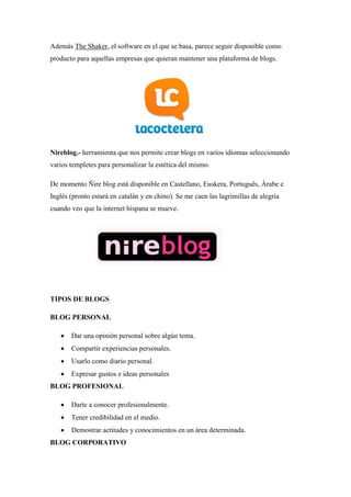 Además The Shaker, el software en el que se basa, parece seguir disponible como producto para aquellas empresas que quieran mantener una plataforma de blogs. 
Nireblog.- herramienta que nos permite crear blogs en varios idiomas seleccionando varios templetes para personalizar la estética del mismo. 
De momento Ñire blog está disponible en Castellano, Euskera, Português, Árabe e Inglés (pronto estará en catalán y en chino). Se me caen las lagrimillas de alegría cuando veo que la internet hispana se mueve. 
TIPOS DE BLOGS 
BLOG PERSONAL 
 Dar una opinión personal sobre algún tema. 
 Compartir experiencias personales. 
 Usarlo como diario personal. 
 Expresar gustos e ideas personales 
BLOG PROFESIONAL 
 Darte a conocer profesionalmente. 
 Tener credibilidad en el medio. 
 Demostrar actitudes y conocimientos en un área determinada. 
BLOG CORPORATIVO  