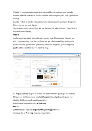 [Cuadro 3]: Aquí es donde se muestran nuestros blogs, si tenemos, y un pequeño resumen sobre las estadísticas de ellos, también un enlace para poder crear rápidamente un blog. [Cuadro 4]: Esta es nuestra lista de lectura. En ella aparecerán resúmenes de aquellos blogs a los que nos suscribamos. Nosotros queremos crear un blog. Así que daremos clic sobre el botón 'Nuevo blog' en nuestro espacio de blogs. 
PASO 3: Aquí tenemos que elegir un nombre para nuestro blog. El que gustes. Después una dirección para tu blog, aquí hay que lidiar con que tal vez otros blogs ya tengan la misma dirección que nosotros queremos y habrá que elegir otra. [Estos campos se pueden editar y cambiar una vez creado el blog.] 
Ya después de haber elegido el nombre y la dirección habrá que elegir una plantilla, Blogger nos facilita un par de sus plantillas gratuitas, elige la que te guste. [La plantilla del blog se puede cambiar después.] Cuando estés listo da clic sobre 'Crear blog'. 
PASO 4: ¡Enhorabuena! Ya tienes tu primer blog en Blogger creado. Ahora da clic en 'Ver blog' para que puedas verlo.  