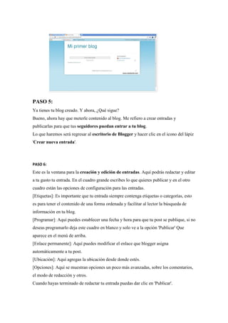PASO 5: Ya tienes tu blog creado. Y ahora, ¿Qué sigue? Bueno, ahora hay que meterle contenido al blog. Me refiero a crear entradas y publicarlas para que tus seguidores puedan entrar a tu blog. Lo que haremos será regresar al escritorio de Blogger y hacer clic en el icono del lápiz 'Crear nueva entrada'. 
PASO 6: Este es la ventana para la creación y edición de entradas. Aquí podrás redactar y editar a tu gusto tu entrada. En el cuadro grande escribes lo que quieres publicar y en el otro cuadro están las opciones de configuración para las entradas. [Etiquetas]: Es importante que tu entrada siempre contenga etiquetas o categorías, esto es para tener el contenido de una forma ordenada y facilitar al lector la búsqueda de información en tu blog. [Programar]: Aquí puedes establecer una fecha y hora para que tu post se publique, si no deseas programarlo deja este cuadro en blanco y solo ve a la opción 'Publicar' Que aparece en el menú de arriba. [Enlace permanente]: Aquí puedes modificar el enlace que blogger asigna automáticamente a tu post. [Ubicación]: Aquí agregas la ubicación desde donde estés. [Opciones]: Aquí se muestran opciones un poco más avanzadas, sobre los comentarios, el modo de redacción y otros. Cuando hayas terminado de redactar tu entrada puedas dar clic en 'Publicar'.  
