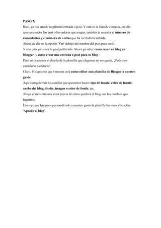 PASÓ 7: Bien, ya has creado tu primera entrada o post. Y este es tu lista de entradas, en ella aparecen todos los post o borradores que tengas, también te muestra el número de comentarios y el número de visitas que ha recibido tu entrada. Ahora da clic en la opción 'Ver' debajo del nombre del post para verlo. Y con esto ya tienes tu post publicado. Ahora ya saber como crear un blog en Blogger y como crear una entrada o post para tu blog. Pero en ocasiones el diseño de la plantilla que elegimos no nos gusta, ¿Podemos cambiarlo o editarlo? Claro, lo siguiente que veremos será como editar una plantilla de Blogger a nuestro gusto. Aquí escogeremos los cambio que queramos hacer: tipo de fuente, color de fuente, ancho del blog, diseño, imagen o color de fondo, etc. Abajo se mostrará una vista previa de cómo quedará el blog con los cambios que hagamos. Una vez que hayamos personalizado a nuestro gusto la plantilla haremos clic sobre 'Aplicar al blog'. 
