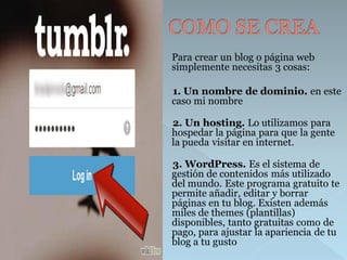 Para crear un blog o página web simplemente necesitas 3 cosas: 
1. Un nombre de dominio. en este caso mi nombre 
2. Un hosting.Lo utilizamos para hospedar la página para que la gente la pueda visitar en internet. 
3. WordPress.Es el sistema de gestión de contenidos más utilizado del mundo. Este programa gratuito te permite añadir, editar y borrar páginas en tu blog. Existen además miles de themes (plantillas) disponibles, tantogratuitascomode pago, para ajustar la apariencia de tu blog a tu gusto  