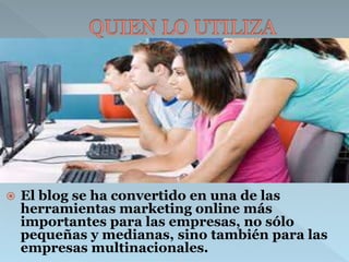  El blog se ha convertido en una de las 
herramientas marketing online más 
importantes para las empresas, no sólo 
pequeñas y medianas, sino también para las 
empresas multinacionales. 
 