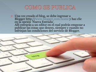  Una vez creado el blog, se debe ingresar a 
Blogger http://www.blogger.com/home y haz clic 
en la opción 'Nueva Entrada'. 
Allí entrarás a un editor en el cual podrás empezar a 
publicar las cosas que desees, siempre y cuando no 
infrinjan las condiciones del servicio de Blogger. 
 