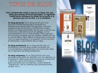Para comprender mejor lo que es un blog, hay que 
saber que existen diversas tipologías. La siguiente 
clasificación distingue los blogs de acuerdo a la 
persona que los escribe, y a su finalidad: 
 Un blog personal. Es un blog escrito por una 
persona simplemente para compartir sus 
experiencias personales. Por ejemplo, muchos 
adolescentes de Europa o de Estados Unidos 
tienen sus blogs personales, en los que cuentan sus 
aventuras y desventuras en el colegio, en los 
campamentos, en su vida familiar. Otro ejemplo 
son los blogs creados por los padres, sobretodo de 
su primer bebé. Ellos utilizan su blog para compartir 
con sus seres queridos (y si quieren, con el mundo) 
el desarrollo y crecimiento de sus hijos. 
 Un blog profesional. Es un blog escrito por un 
profesional, porque éste quiere compartir sus 
conocimientos y experiencias con el mundo. Este 
es un ejemplo de blog profesional. 
 Un blog-empresas. Es un blog hecho por una 
empresa para estar en relación con sus clientes. La 
empresa lo utiliza para promocionar sus productos 
y servicios, para comunicar su interés y 
preocupación por sus clientes, y para obtener 
“feedbacks” de sus clientes (recomendaciones, 
quejas, etc.). 
