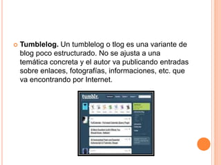  Tumblelog. Un tumblelog o tlog es una variante de
blog poco estructurado. No se ajusta a una
temática concreta y el autor va publicando entradas
sobre enlaces, fotografías, informaciones, etc. que
va encontrando por Internet.
 