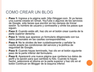 COMO CREAR UN BLOG
 Paso 1: Ingresa a la página web: http://blogger.com. Si ya tienes
una cuenta creada en Gmail, YouTube o algunos de los servicios
de Google, sólo tienes que escribir en los campos de Iniciar
sesión tu nombre de usuario y contraseña y omite los pasos que
siguen.
 Paso 2: Cuando estés allí, haz clic en el botón crear cuenta de la
parte superior derecha.
 Paso 3: Verás que aparece un formulario diligenciado con tus
datos personales en las casillas correspondientes.
 Paso 4: No te olvides de leer cuidadosamente y señalar la
casilla acepto las condiciones del servicio y la política de
seguridad de Google.
 Paso 5: Cuando hayas terminado, haz clic en el botón siguiente
paso de la parte inferior del formulario.
 Paso 6: Aparecerá una nueva página que contiene tus datos de
perfil y la opción para que cambies tu foto. Cuando lo hayas
hecho, selecciona el idioma en la parte superior y haz clic en el
botón Continuar en Blogger de la esquina inferior.
 