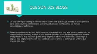 QUE SON LOS BLOGS
 Un blog (del inglés web log) o bitácora web es un sitio web que incluye, a modo de diario personal
de su autor o autores, contenidos de su interés, actualizados con frecuencia y a menudo
comentados por los lectores.
 Sirve como publicación en línea de historias con una periodicidad muy alta, que son presentadas en
orden cronológico inverso, es decir, lo más reciente que se ha publicado es lo primero que aparece
en la pantalla. Es muy frecuente que los blogs dispongan de una lista de enlaces a otros blogs, a
páginas para ampliar información, citar fuentes o hacer notar que se continúa con un tema que
empezó otro blog.
 