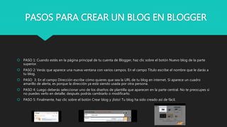 PASOS PARA CREAR UN BLOG EN BLOGGER
 PASO 1: Cuando estés en la página principal de tu cuenta de Blogger, haz clic sobre el botón Nuevo blog de la parte
superior.
 PASO 2: Verás que aparece una nueva ventana con varios campos. En el campo Título escribe el nombre que le darás a
tu blog.
 PASO 3: En el campo Dirección escribe cómo quieres que sea la URL de tu blog en internet. Si aparece un cuadro
amarillo de alerta, es porque la dirección ya está siendo usada por otra persona.
 PASO 4: Luego deberás seleccionar uno de los diseños de plantilla que aparecen en la parte central. No te preocupes si
no puedes verlo en detalle; después podrás cambiarlo o modificarlo.
 PASO 5: Finalmente, haz clic sobre el botón Crear blog y ¡listo! Tu blog ha sido creado así de fácil.
 