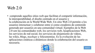 Web 2.0
• comprende aquellos sitios web que facilitan el compartir información,
la interoperabilidad, el diseño centrado en el usuario y
la colaboración en la World Wide Web. Un sitio Web 2.0 permite a los
usuarios interactuar y colaborar entre sí como creadores de contenido
generado por usuarios en una comunidad virtual. Ejemplos de la Web
2.0 son las comunidades web, los servicios web, lasaplicaciones Web,
los servicios de red social, los servicios de alojamiento de videos,
las wikis, blogs, mashups y folcsonomías. Es la evolución de las
aplicaciones estáticas a dinámicas donde la colaboración del usuario es
necesaria.
INDICE
 