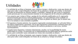 Utilidades
• La utilidad de un blog es bastante, pero requiere tiempo y dedicación, verás que dentro de
unos poco años verás reflejados los frutos de tu esfuerzo y tiempo invertidos. es bastante
útil para un desarrollo en internet rápido y confiable. Además de que a uno lo enriquece
como persona por los conocimientos durante la investigación de los artículos publicados.
• Los usuarios que visitan el blog y gustan de los artículos publicados en él, regresarán
posteriormente para buscar nuevas publicaciones. Asi que debemos tener cuidado en
generar contenido con cierta periodicidad. Si bien no puede ser diario, por lo menos una
vez a la semana es una constante aceptable.
• Si logramos el punto anterior, los usuarios regresarán constantemente, se volverán fieles a
las marca empresarial o personal; con lo que lograremos transmitirles confianza para que
posteriormente nos compren si reuqieren de nuestros productos o servicios, incluso
recomendarnos.
• Cuando tienes bastantes visitantes diariamente, puedes ver la posibilidad de meter
publicidad en el blog. Al principio de la implementación de publicidad las ganancias serán
pocas, pero conforme vayas creciendo en visitas irás creciendo en dinero.
• La utilidad de un blog es bastante, pero requiere tiempo y dedicación, verás que dentro de
unos poco años verás reflejados los frutos de tu esfuerzo y tiempo invertidos.
INDICE
 