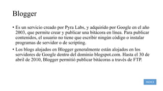 Blogger
• Es un servicio creado por Pyra Labs, y adquirido por Google en el año
2003, que permite crear y publicar una bitácora en línea. Para publicar
contenidos, el usuario no tiene que escribir ningún código o instalar
programas de servidor o de scripting.
• Los blogs alojados en Blogger generalmente están alojados en los
servidores de Google dentro del dominio blogspot.com. Hasta el 30 de
abril de 2010, Blogger permitió publicar bitácoras a través de FTP.
INDICE
 