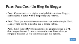 Pasos Para Crear Un Blog En Blogger
• Paso 1:Cuando estés en la página principal de tu cuenta de Blogger,
haz clic sobre el botón Nuevo blog de la parte superior.
• Paso 2:Verás que aparece una nueva ventana con varios campos. En el
campo Título escribe el nombre que le darás a tu blog.
Paso 3:En el campo Dirección escribe cómo quieres que sea la URL
de tu blog en internet. Si aparece un cuadro amarillo de alerta, es
porque la dirección ya está siendo usada por otra persona.
INDICE
 
