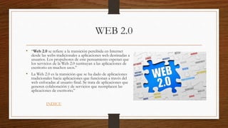 WEB 2.0
• “Web 2.0 se refiere a la transición percibida en Internet
desde las webs tradicionales a aplicaciones web destinadas a
usuarios. Los propulsores de este pensamiento esperan que
los servicios de la Web 2.0 sustituyan a las aplicaciones de
escritorio en muchos usos.”
• La Web 2.0 es la transición que se ha dado de aplicaciones
tradicionales hacia aplicaciones que funcionan a través del
web enfocadas al usuario final. Se trata de aplicaciones que
generen colaboración y de servicios que reemplacen las
aplicaciones de escritorio.”
INDICE
 