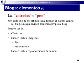 Blogs: elementos  (1)   Las “ entradas ” o “ post ” Son cada uno de los artículos que forman el cuerpo central del blog. Los que añaden contenido propio al blog Pueden ser de: sólo texto,  Pueden incluir imágenes  fijas  en movimiento,  Pueden incluir reproducciones de sonido Programa VACACIONES EN LA BIBLIOTECA – VERANO 09 