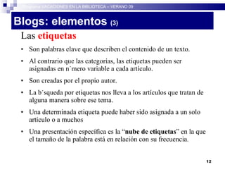 Blogs: elementos  (3)   Las  etiquetas Son palabras clave que describen el contenido de un texto. Al contrario que las categorías, las etiquetas pueden ser asignadas en número variable a cada artículo. Son creadas por el propio autor. La búsqueda por etiquetas nos lleva a los artículos que tratan de alguna manera sobre ese tema. Una determinada etiqueta puede haber sido asignada a un solo artículo o a muchos Una presentación específica es la “ nube de etiquetas ” en la que el tamaño de la palabra está en relación con su frecuencia . Programa VACACIONES EN LA BIBLIOTECA – VERANO 09 