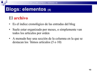 Blogs: elementos  (4)   El  archivo Es el índice cronológico de las entradas del blog Suele estar organizado por meses, o simplemente van todos los artículos por orden A menudo hay una sección de la columna en la que se destacan los últimos artículos (5 o 10)‏ Programa VACACIONES EN LA BIBLIOTECA – VERANO 09 