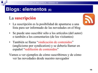 Blogs: elementos  (6)   La  suscripción La suscripción es la posibilidad de apuntarse a una lista para ser informado de las novedades en el blog Se puede uno suscribir sólo a los artículos (del autor) o también a los comentarios (de los visitantes)‏ También se llama “ sindicación de contenidos ” (anglicismo por syndication) y se debería llamar en español “ redifusión de contenidos ” Vamos a ver ejemplos de cómo suscribirnos y de cómo ver las novedades desde nuestro navegador Programa VACACIONES EN LA BIBLIOTECA – VERANO 09 