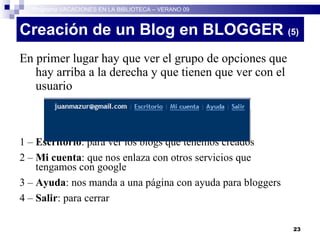 Creación de un Blog en BLOGGER  (5)‏ En primer lugar hay que ver el grupo de opciones que hay arriba a la derecha y que tienen que ver con el usuario 1 –  Escritorio : para ver los blogs que tenemos creados 2 –  Mi cuenta : que nos enlaza con otros servicios que tengamos con google 3 –  Ayuda : nos manda a una página con ayuda para bloggers 4 –  Salir : para cerrar Programa VACACIONES EN LA BIBLIOTECA – VERANO 09 