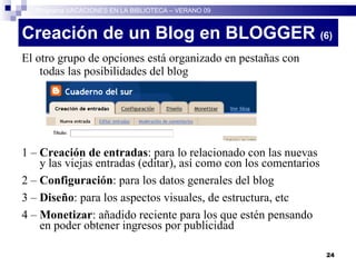 Creación de un Blog en BLOGGER  (6)‏ El otro grupo de opciones está organizado en pestañas con todas las posibilidades del blog 1 –  Creación de entradas : para lo relacionado con las nuevas y las viejas entradas (editar), así como con los comentarios 2 –  Configuración : para los datos generales del blog 3 –  Diseño : para los aspectos visuales, de estructura, etc 4 –  Monetizar : añadido reciente para los que estén pensando en poder obtener ingresos por publicidad Programa VACACIONES EN LA BIBLIOTECA – VERANO 09 