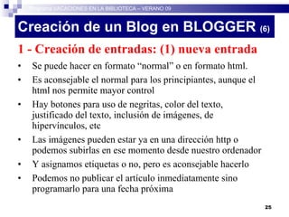 Creación de un Blog en BLOGGER  (6)‏ 1 - Creación de entradas: (1) nueva entrada Se puede hacer en formato “normal” o en formato html.  Es aconsejable el normal para los principiantes, aunque el html nos permite mayor control Hay botones para uso de negritas, color del texto, justificado del texto, inclusión de imágenes, de hipervínculos, etc Las imágenes pueden estar ya en una dirección http o podemos subirlas en ese momento desde nuestro ordenador Y asignamos etiquetas o no, pero es aconsejable hacerlo Podemos no publicar el artículo inmediatamente sino programarlo para una fecha próxima Programa VACACIONES EN LA BIBLIOTECA – VERANO 09 