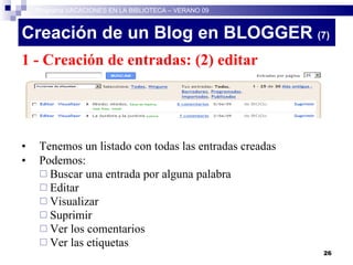 Creación de un Blog en BLOGGER  (7)‏ 1 - Creación de entradas: (2) editar entradas Tenemos un listado con todas las entradas creadas Podemos: Buscar una entrada por alguna palabra Editar Visualizar Suprimir Ver los comentarios Ver las etiquetas  Programa VACACIONES EN LA BIBLIOTECA – VERANO 09 