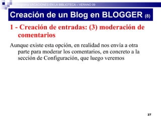 Creación de un Blog en BLOGGER  (8)‏ 1 - Creación de entradas: (3) moderación de comentarios Aunque existe esta opción, en realidad nos envía a otra parte para moderar los comentarios, en concreto a la sección de Configuración, que luego veremos Programa VACACIONES EN LA BIBLIOTECA – VERANO 09 