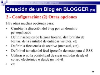 Creación de un Blog en BLOGGER  (10)‏ 2 - Configuración: (2) Otras opciones Hay otras muchas opciones para: Cambiar la dirección del blog por un dominio personalizado Definir aspectos de la zona horaria, del formato de fechas, de la cantidad de entradas visibles, etc Definir la frecuencia de archivo (mensual, etc)‏ Definir el tamaño del feed (porción de texto para el RSS Utilizar o no la posibilidad de crear entradas desde el correo electrónico o desde un móvil etc Programa VACACIONES EN LA BIBLIOTECA – VERANO 09 