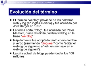 Evolución del término El término "weblog" proviene de las palabras web y log (en inglés = diario) y fue acuñado por Jorn Barger en 1997.  La forma corta, "blog", fue acuñada por Peter Merholz, quien dividió la palabra weblog en la frase “ we blog “ Rápidamente fue adoptado tanto como nombre y verbo (asumiendo " bloguear " como "editar el weblog de alguien o añadir un mensaje en el weblog de alguien"). La cifra actual de blogs puede rondar los 100 millones Programa VACACIONES EN LA BIBLIOTECA – VERANO 09 