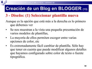 Creación de un Blog en BLOGGER  (13)‏ 3 - Diseño: (1) Seleccionar plantilla nueva Aunque es la opción que está más a la derecha es lo primero que debemos ver Se nos muestran a la vista una pequeña presentación de varios modelos de plantillas,  La mayoría de ellos permiten escoger entre varias opciones de color, etc Es extremadamente fácil cambiar de plantilla. Sólo hay que tener en cuenta que puede modificar algunos detalles que hayamos configurado sobre color de texto o fuente tipográfica. Programa VACACIONES EN LA BIBLIOTECA – VERANO 09 
