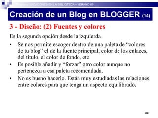 Creación de un Blog en BLOGGER  (14)‏ 3 - Diseño: (2) Fuentes y colores Es la segunda opción desde la izquierda Se nos permite escoger dentro de una paleta de “colores de tu blog” el de la fuente principal, color de los enlaces, del título, el color de fondo, etc Es posible añadir y “forzar” otro color aunque no pertenezca a esa paleta recomendada. No es bueno hacerlo. Están muy estudiadas las relaciones entre colores para que tenga un aspecto equilibrado. Programa VACACIONES EN LA BIBLIOTECA – VERANO 09 