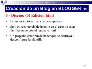 Creación de un Blog en BLOGGER  (15)‏ 3 - Diseño: (3) Edición html Es mejor no tocar nada de este apartado Sólo es recomendable hacerlo en el caso de estar familiarizado con el lenguaje html Un pequeño error puede hacer que se destruya o desconfigure la plantilla Programa VACACIONES EN LA BIBLIOTECA – VERANO 09 