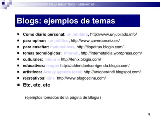 Blogs: ejemplos de temas Como diario personal:  un jubilado ,  http://www.unjubilado.info/ para opinar:  un político ,  http://www.caveroarceiz.es/ para enseñar:  matemáticas ,  http://tiopetrus.blogia.com/ temas tecnológicos:  internet .  http://internetaldia.wordpress.com/ culturales:  historia   http://fenix.blogia.com/ educativos:  lengua  http://addendaetcorrigenda.blogia.com/ artísticos:  Arte (y agenda local)   http://arsoperandi.blogspot.com/ recreativos:  cine   http://www.blogdecine.com/ Etc, etc, etc (ejemplos tomados de la página de Blogia) ‏ Programa VACACIONES EN LA BIBLIOTECA – VERANO 09 