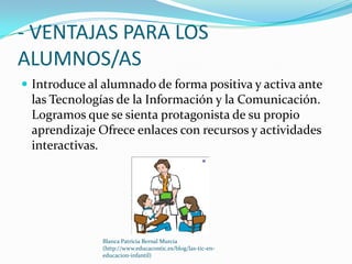 - VENTAJAS PARA LOS
ALUMNOS/AS
 Introduce al alumnado de forma positiva y activa ante
 las Tecnologías de la Información y la Comunicación.
 Logramos que se sienta protagonista de su propio
 aprendizaje Ofrece enlaces con recursos y actividades
 interactivas.




              Blanca Patricia Bernal Murcia
              (http://www.educacontic.es/blog/las-tic-en-
              educacion-infantil)
 