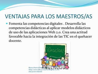 VENTAJAS PARA LOS MAESTROS/AS
 Fomenta las competencias digitales . Desarrolla las
 competencias didácticas al aplicar modelos didácticos
 de uso de las aplicaciones Web 2.0. Crea una actitud
 favorable hacia la integración de las TIC en el quehacer
 docente.




               Blanca Patricia Bernal Murcia
               (http://www.educacontic.es/blog/las-tic-en-
               educacion-infantil)
 