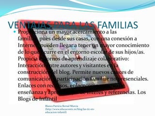 VENTAJAS PARA LAS FAMILIAS
  Proporciona un mayor acercamiento a las
   familias, pues desde sus casas, con una conexión a
   Internet, pueden llegar a tener un mayor conocimiento
   de lo que ocurre en el entorno escolar de sus hijos/as.
   Propicia entornos de aprendizaje colaborativo:
   Interacción entre autores y visitantes en la
   construcción del blog. Permite nuevos cauces de
   comunicación y participación familiar no presenciales.
   Enlaces con recursos, enlacecomo recurso de
   enseñanza y aprendizajes de interés y referencias. Los
   Blogs de Infantil
              Blanca Patricia Bernal Murcia
              (http://www.educacontic.es/blog/las-tic-en-
              educacion-infantil)
 