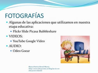 FOTOGRAFÍAS
 Algunas de las aplicaciones que utilizamos en nuestra
 etapa educativa:
   Flickr Slide Picasa Bubbleshare
 VIDEOS:
    YouTube Google Vídeo
 AUDIO:
    Odeo Goear




               Blanca Patricia Bernal Murcia
               (http://www.educacontic.es/blog/las-tic-en-
               educacion-infantil)
 