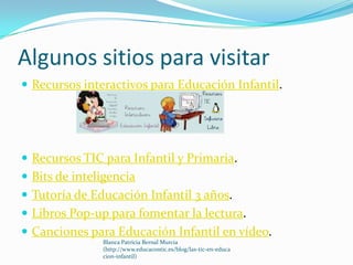 Algunos sitios para visitar
 Recursos interactivos para Educación Infantil.




 Recursos TIC para Infantil y Primaria.
 Bits de inteligencia
 Tutoría de Educación Infantil 3 años.
 Libros Pop-up para fomentar la lectura.
 Canciones para Educación Infantil en vídeo.
               Blanca Patricia Bernal Murcia
               (http://www.educacontic.es/blog/las-tic-en-educa
               cion-infantil)
 