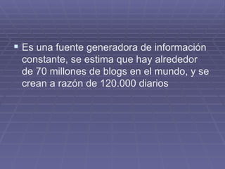Es una fuente generadora de información constante, se estima que hay alrededor de 70 millones de blogs en el mundo, y se crean a razón de 120.000 diarios 