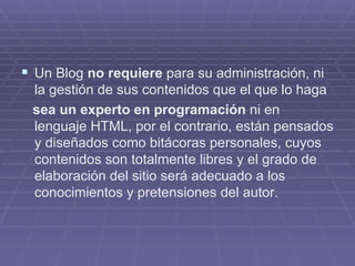 Un Blog  no requiere  para su administración, ni la gestión de sus contenidos que el que lo haga sea un experto en programación  ni en lenguaje HTML, por el contrario, están pensados y diseñados como bitácoras personales, cuyos contenidos son totalmente libres y el grado de elaboración del sitio será adecuado a los conocimientos y pretensiones del autor. 
