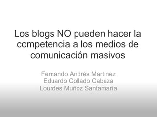 Los blogs NO pueden hacer la
 competencia a los medios de
   comunicación masivos
     Fernando Andrés Martínez
      Eduardo Collado Cabeza
     Lourdes Muñoz Santamaría
 