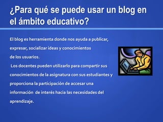 ¿Para qué se puede usar un blog en
el ámbito educativo?
El blog es herramienta donde nos ayuda a publicar,
expresar, socializar ideas y conocimientos
de los usuarios.
Los docentes pueden utilizarlo para compartir sus
conocimientos de la asignatura con sus estudiantes y
proporciona la participación de accesar una
información de interés hacia las necesidades del
aprendizaje.
 