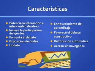 Características

 Potencia la interacción e     Enriquecimiento del
    intercambio de ideas         aprendizaje
   Incluye la participación
    del que lee                 Favorece el debate
   Fomenta el debate            constructivo
   Exposición de dudas         Distribución automática
   Update                      Acceso sin navegador.
 