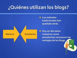 ¿Quiénes utilizan los blogs?
                          Los métodos
                           tradicionales han
                           quedado atrás.

                          Hoy en día tanto
Maestros   Estudiantes     maestros como
                           estudiantes reconocen las
                           ventajas de los blogs.
 