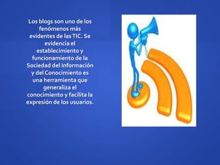 Los blogs son uno de los
     fenómenos más
 evidentes de las TIC. Se
        evidencia el
    establecimiento y
  funcionamiento de la
Sociedad del Información
  y del Conocimiento es
  una herramienta que
       generaliza el
conocimiento y facilita la
expresión de los usuarios.
 