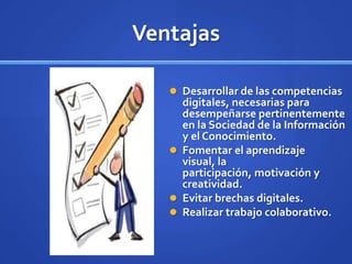 Ventajas

    Desarrollar de las competencias
     digitales, necesarias para
     desempeñarse pertinentemente
     en la Sociedad de la Información
     y el Conocimiento.
    Fomentar el aprendizaje
     visual, la
     participación, motivación y
     creatividad.
    Evitar brechas digitales.
    Realizar trabajo colaborativo.
 